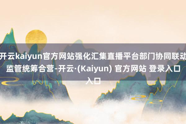 开云kaiyun官方网站强化汇集直播平台部门协同联动监管统筹合营-开云·(Kaiyun) 官方网站 登录入口