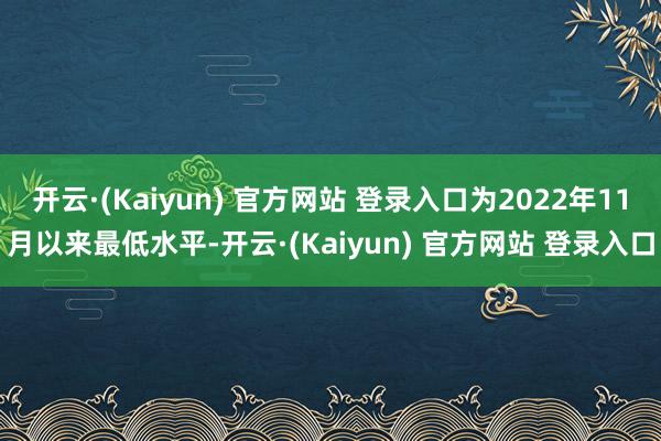 开云·(Kaiyun) 官方网站 登录入口为2022年11月以来最低水平-开云·(Kaiyun) 官方网站 登录入口