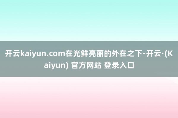 开云kaiyun.com在光鲜亮丽的外在之下-开云·(Kaiyun) 官方网站 登录入口
