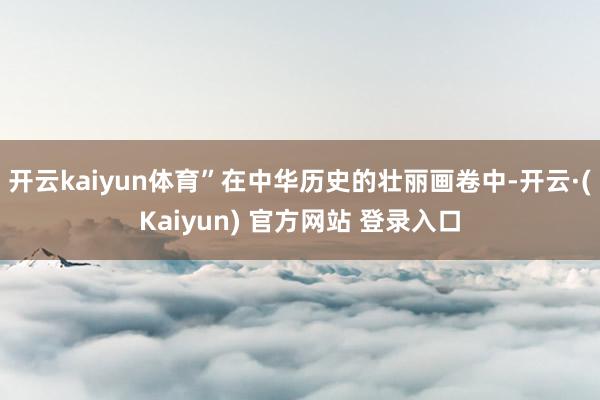 开云kaiyun体育”在中华历史的壮丽画卷中-开云·(Kaiyun) 官方网站 登录入口