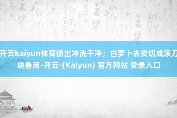 开云kaiyun体育捞出冲洗干净；白萝卜去皮切成滚刀块备用-开云·(Kaiyun) 官方网站 登录入口