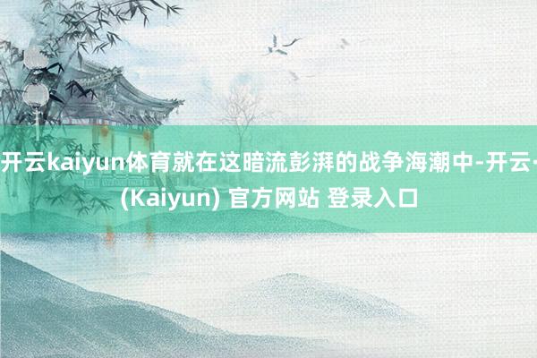 开云kaiyun体育就在这暗流彭湃的战争海潮中-开云·(Kaiyun) 官方网站 登录入口