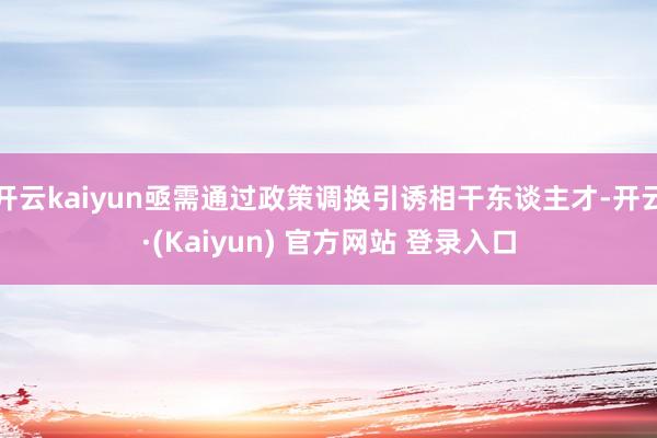 开云kaiyun亟需通过政策调换引诱相干东谈主才-开云·(Kaiyun) 官方网站 登录入口