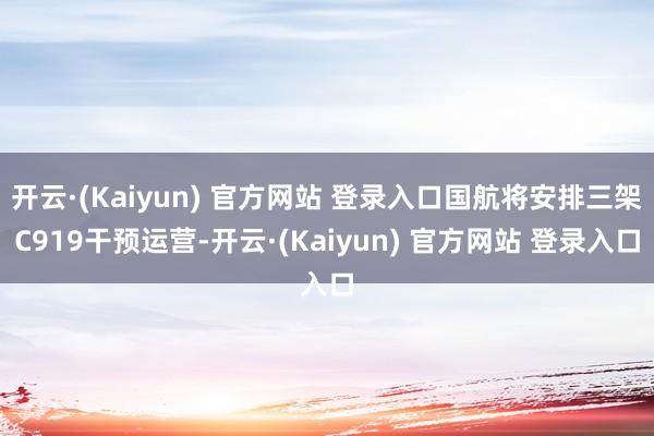 开云·(Kaiyun) 官方网站 登录入口国航将安排三架C919干预运营-开云·(Kaiyun) 官方网站 登录入口
