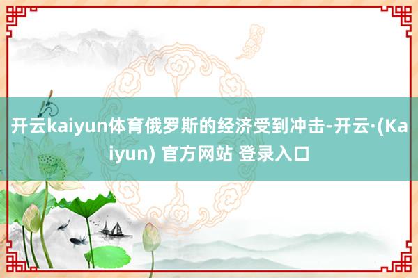 开云kaiyun体育俄罗斯的经济受到冲击-开云·(Kaiyun) 官方网站 登录入口