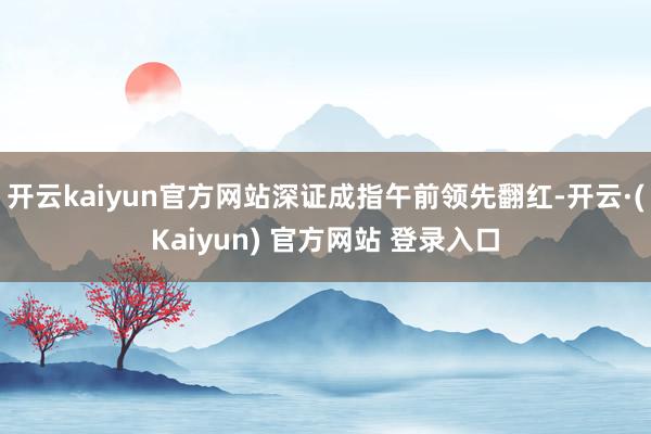 开云kaiyun官方网站深证成指午前领先翻红-开云·(Kaiyun) 官方网站 登录入口