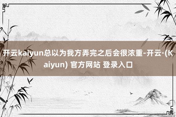 开云kaiyun总以为我方弄完之后会很浓重-开云·(Kaiyun) 官方网站 登录入口