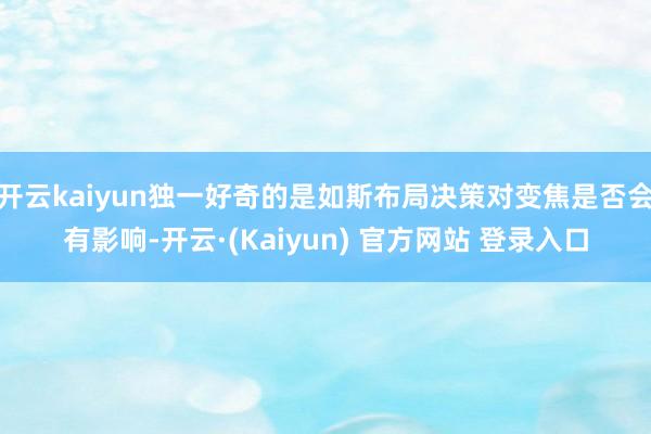 开云kaiyun独一好奇的是如斯布局决策对变焦是否会有影响-开云·(Kaiyun) 官方网站 登录入口