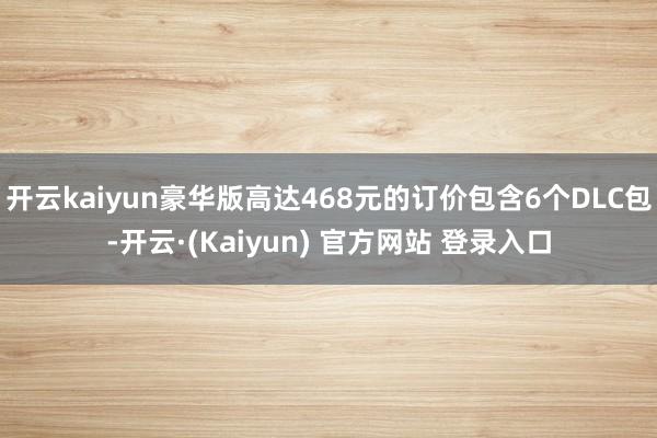 开云kaiyun豪华版高达468元的订价包含6个DLC包-开云·(Kaiyun) 官方网站 登录入口