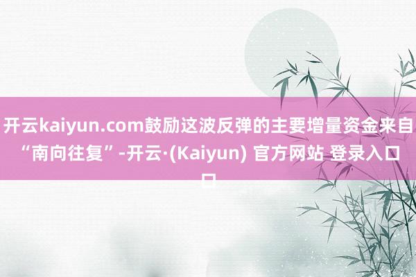 开云kaiyun.com鼓励这波反弹的主要增量资金来自“南向往复”-开云·(Kaiyun) 官方网站 登录入口
