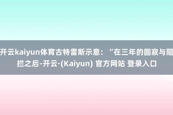 开云kaiyun体育古特雷斯示意：“在三年的圆寂与阻拦之后-开云·(Kaiyun) 官方网站 登录入口