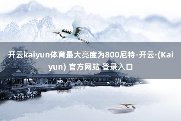 开云kaiyun体育最大亮度为800尼特-开云·(Kaiyun) 官方网站 登录入口
