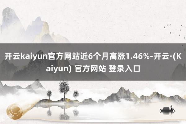 开云kaiyun官方网站近6个月高涨1.46%-开云·(Kaiyun) 官方网站 登录入口