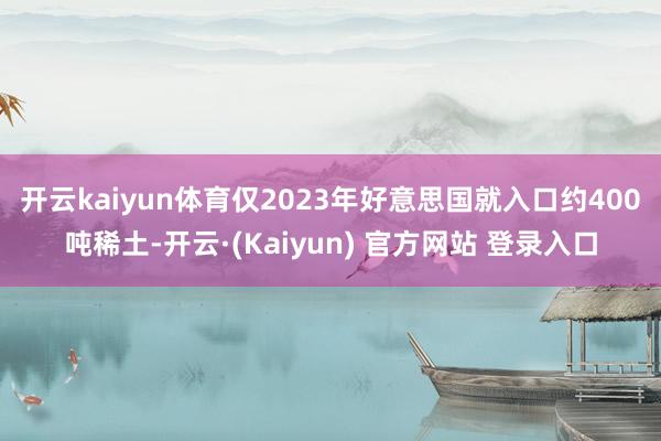 开云kaiyun体育　　仅2023年好意思国就入口约400吨稀土-开云·(Kaiyun) 官方网站 登录入口