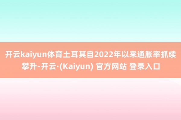 开云kaiyun体育　　土耳其自2022年以来通胀率抓续攀升-开云·(Kaiyun) 官方网站 登录入口