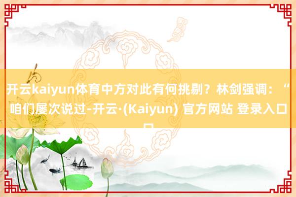 开云kaiyun体育中方对此有何挑剔？　　林剑强调：“咱们屡次说过-开云·(Kaiyun) 官方网站 登录入口