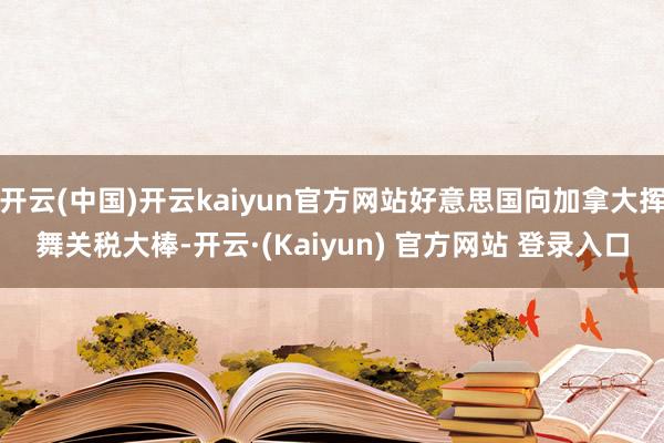 开云(中国)开云kaiyun官方网站好意思国向加拿大挥舞关税大棒-开云·(Kaiyun) 官方网站 登录入口