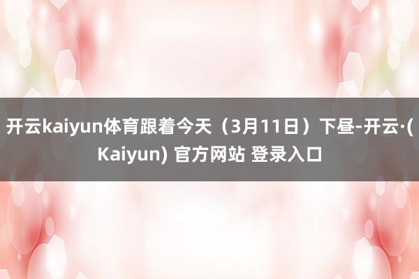 开云kaiyun体育跟着今天（3月11日）下昼-开云·(Kaiyun) 官方网站 登录入口