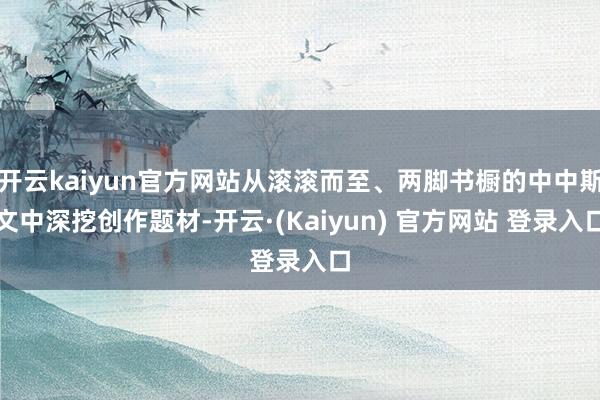 开云kaiyun官方网站从滚滚而至、两脚书橱的中中斯文中深挖创作题材-开云·(Kaiyun) 官方网站 登录入口