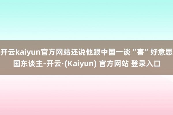 开云kaiyun官方网站还说他跟中国一谈“害”好意思国东谈主-开云·(Kaiyun) 官方网站 登录入口