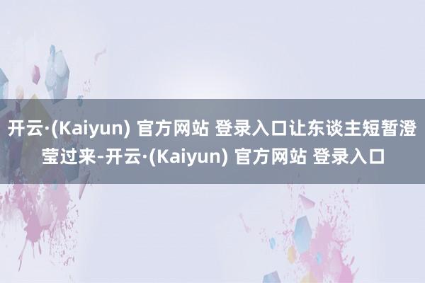 开云·(Kaiyun) 官方网站 登录入口让东谈主短暂澄莹过来-开云·(Kaiyun) 官方网站 登录入口