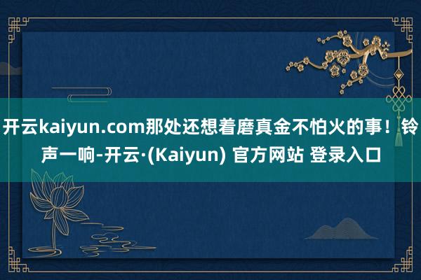 开云kaiyun.com那处还想着磨真金不怕火的事！铃声一响-开云·(Kaiyun) 官方网站 登录入口