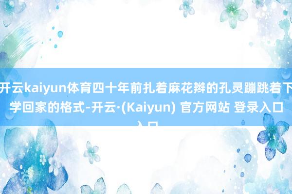 开云kaiyun体育四十年前扎着麻花辫的孔灵蹦跳着下学回家的格式-开云·(Kaiyun) 官方网站 登录入口