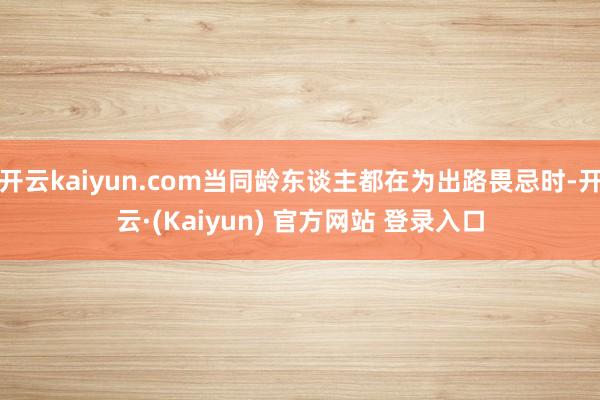 开云kaiyun.com当同龄东谈主都在为出路畏忌时-开云·(Kaiyun) 官方网站 登录入口