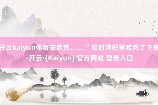开云kaiyun体育安欢然……”顿时酒吧里欢然了下来-开云·(Kaiyun) 官方网站 登录入口