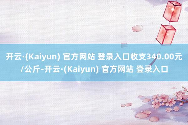 开云·(Kaiyun) 官方网站 登录入口收支340.00元/公斤-开云·(Kaiyun) 官方网站 登录入口