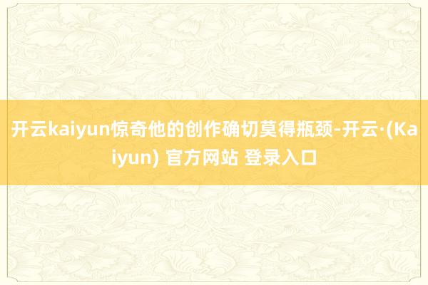 开云kaiyun惊奇他的创作确切莫得瓶颈-开云·(Kaiyun) 官方网站 登录入口