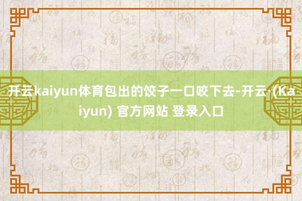 开云kaiyun体育包出的饺子一口咬下去-开云·(Kaiyun) 官方网站 登录入口