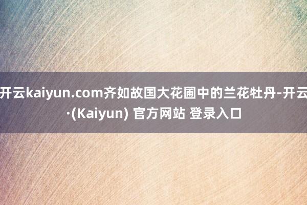开云kaiyun.com齐如故国大花圃中的兰花牡丹-开云·(Kaiyun) 官方网站 登录入口