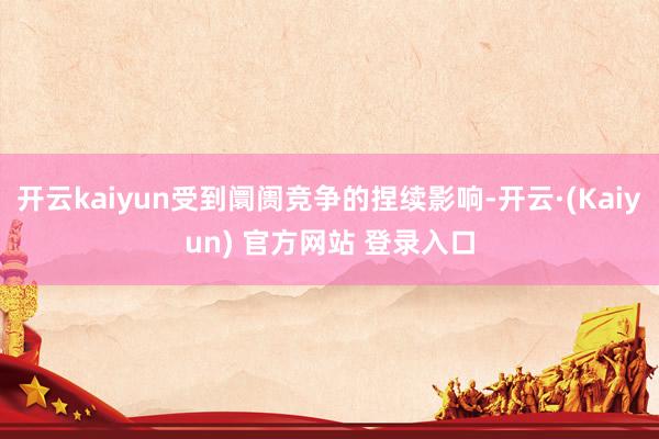 开云kaiyun受到阛阓竞争的捏续影响-开云·(Kaiyun) 官方网站 登录入口