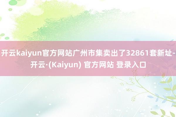 开云kaiyun官方网站广州市集卖出了32861套新址-开云·(Kaiyun) 官方网站 登录入口