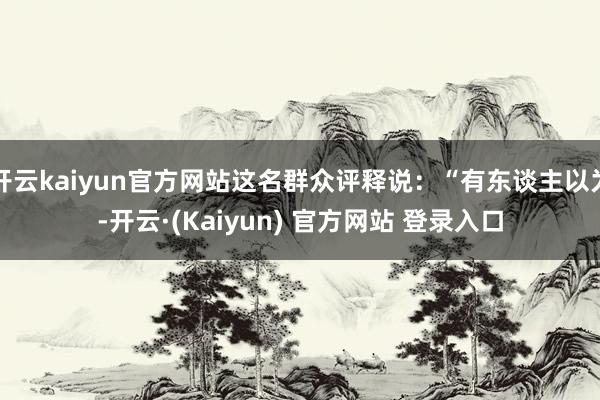 开云kaiyun官方网站这名群众评释说：“有东谈主以为-开云·(Kaiyun) 官方网站 登录入口