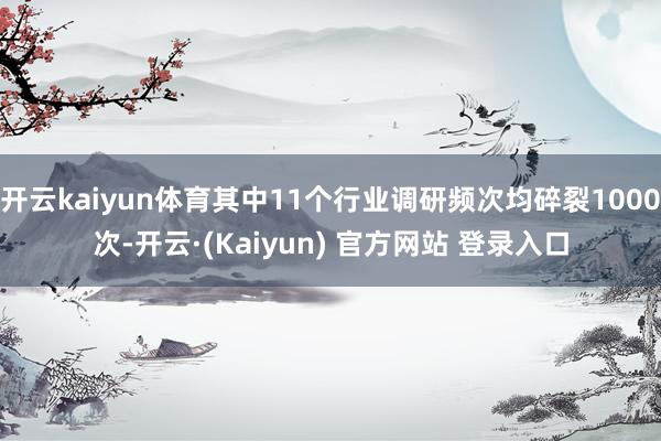开云kaiyun体育其中11个行业调研频次均碎裂1000次-开云·(Kaiyun) 官方网站 登录入口