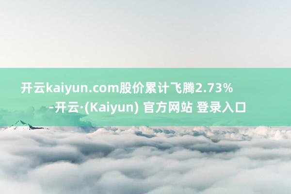 开云kaiyun.com股价累计飞腾2.73%            -开云·(Kaiyun) 官方网站 登录入口