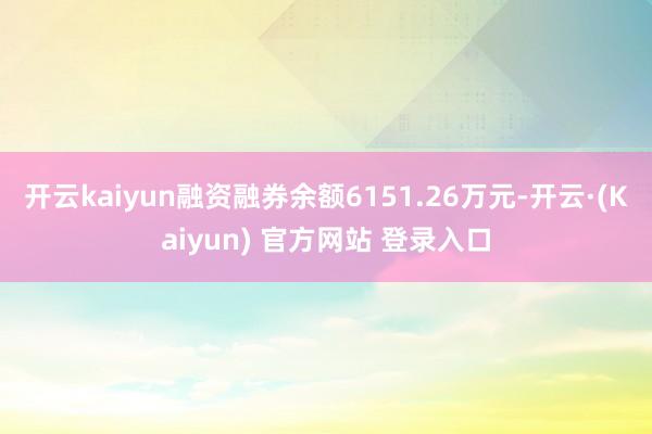 开云kaiyun融资融券余额6151.26万元-开云·(Kaiyun) 官方网站 登录入口