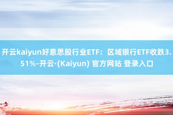 开云kaiyun好意思股行业ETF：区域银行ETF收跌3.51%-开云·(Kaiyun) 官方网站 登录入口