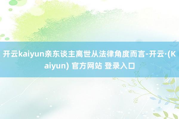 开云kaiyun亲东谈主离世从法律角度而言-开云·(Kaiyun) 官方网站 登录入口