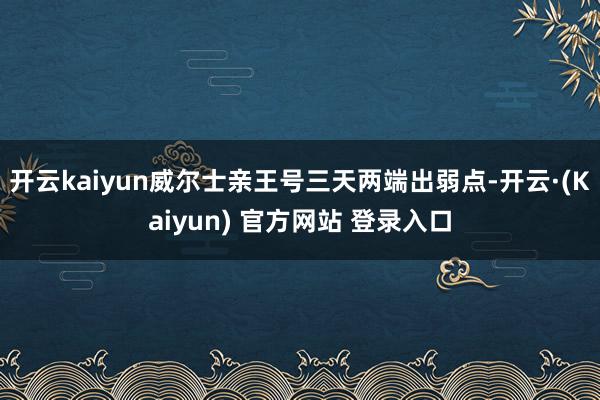 开云kaiyun威尔士亲王号三天两端出弱点-开云·(Kaiyun) 官方网站 登录入口