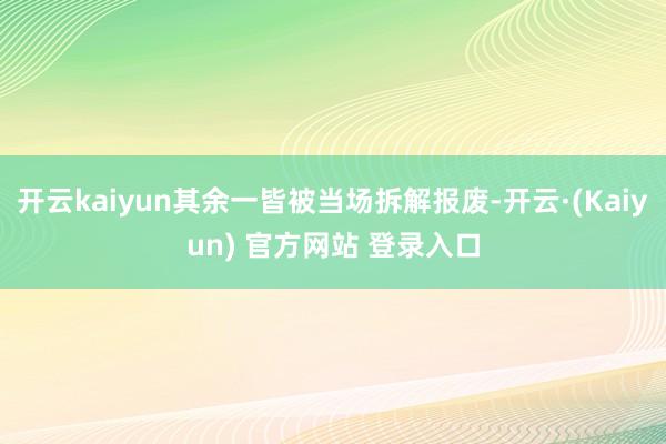 开云kaiyun其余一皆被当场拆解报废-开云·(Kaiyun) 官方网站 登录入口