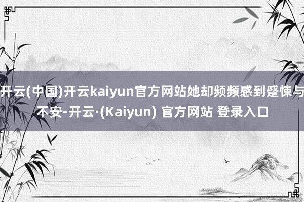 开云(中国)开云kaiyun官方网站她却频频感到蹙悚与不安-开云·(Kaiyun) 官方网站 登录入口