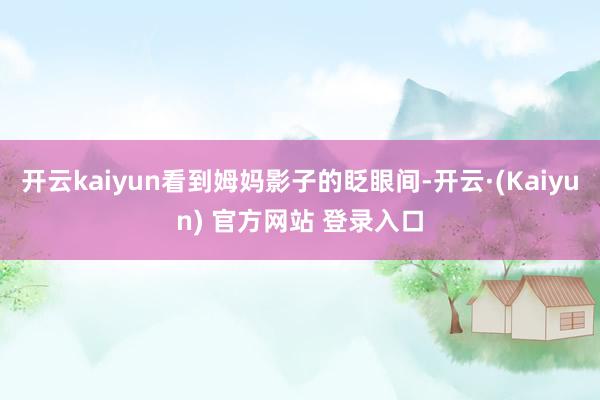开云kaiyun看到姆妈影子的眨眼间-开云·(Kaiyun) 官方网站 登录入口