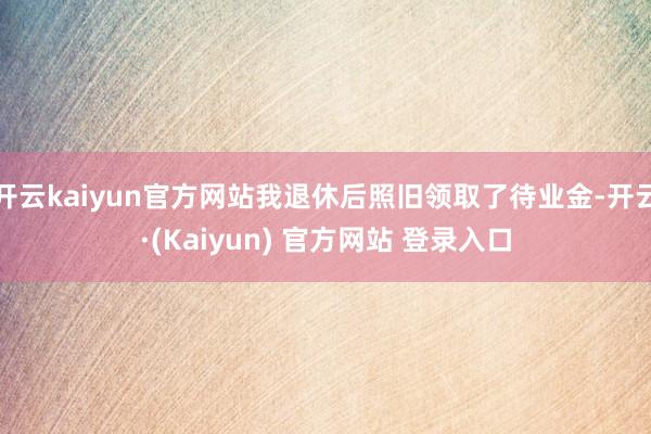 开云kaiyun官方网站我退休后照旧领取了待业金-开云·(Kaiyun) 官方网站 登录入口