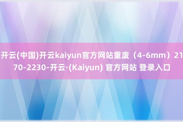 开云(中国)开云kaiyun官方网站重废（4-6mm）2170-2230-开云·(Kaiyun) 官方网站 登录入口
