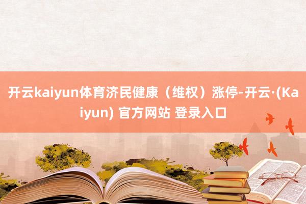 开云kaiyun体育济民健康（维权）涨停-开云·(Kaiyun) 官方网站 登录入口