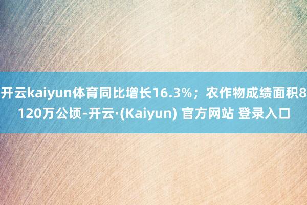开云kaiyun体育同比增长16.3%；农作物成绩面积8120万公顷-开云·(Kaiyun) 官方网站 登录入口