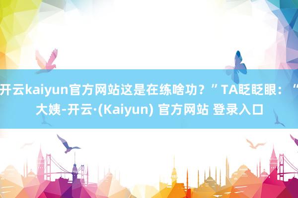 开云kaiyun官方网站这是在练啥功？”TA眨眨眼：“大姨-开云·(Kaiyun) 官方网站 登录入口
